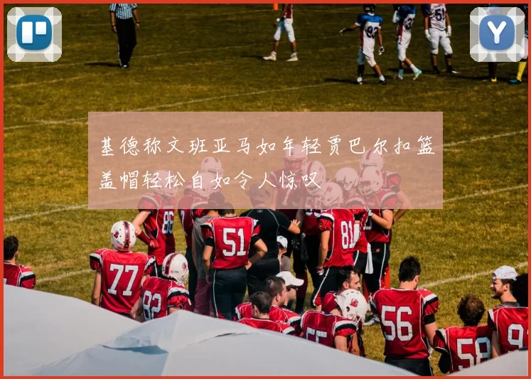 基德称文班亚马如年轻贾巴尔扣篮盖帽轻松自如令人惊叹