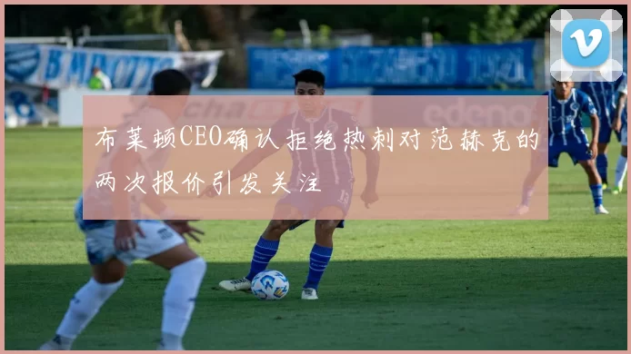 布莱顿CEO确认拒绝热刺对范赫克的两次报价引发关注