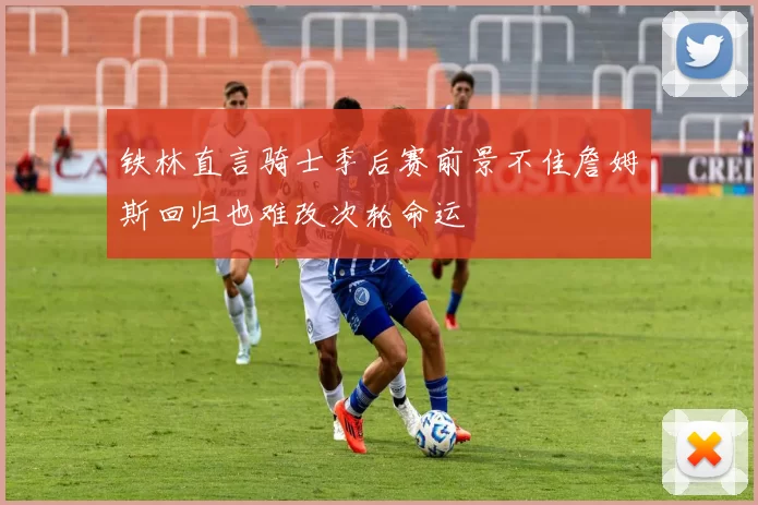铁林直言骑士季后赛前景不佳詹姆斯回归也难改次轮命运