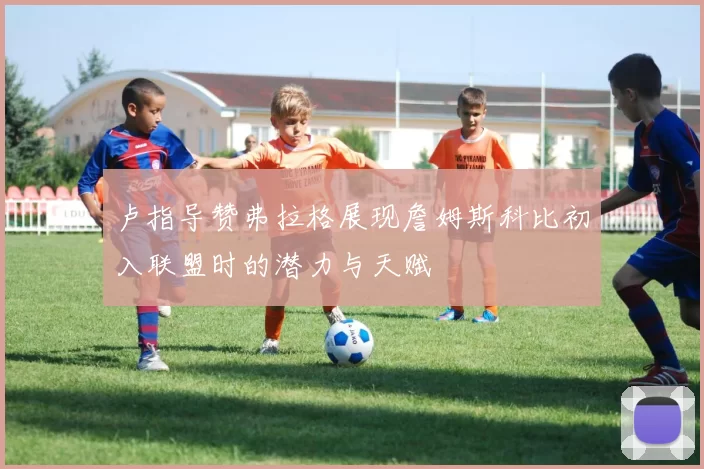 卢指导赞弗拉格展现詹姆斯科比初入联盟时的潜力与天赋