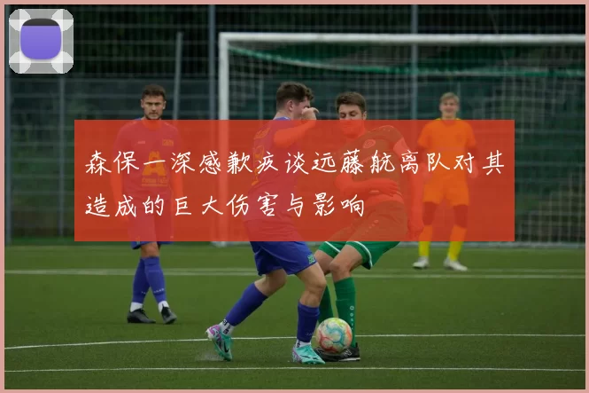森保一深感歉疚谈远藤航离队对其造成的巨大伤害与影响