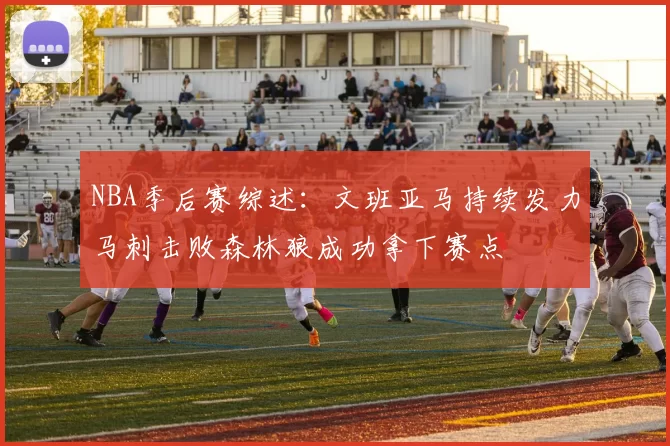 NBA季后赛综述：文班亚马持续发力马刺击败森林狼成功拿下赛点