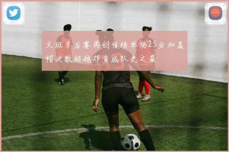 文班季后赛再创佳绩单场25分加盖帽次数超越邓肯成队史之最