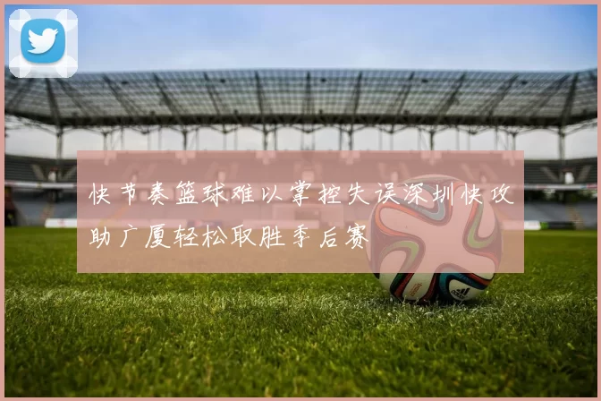 快节奏篮球难以掌控失误深圳快攻助广厦轻松取胜季后赛