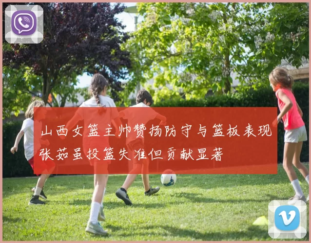 山西女篮主帅赞扬防守与篮板表现张茹虽投篮失准但贡献显著