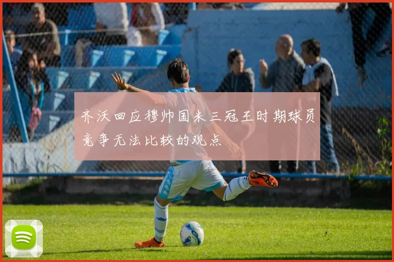 齐沃回应穆帅国米三冠王时期球员竞争无法比较的观点