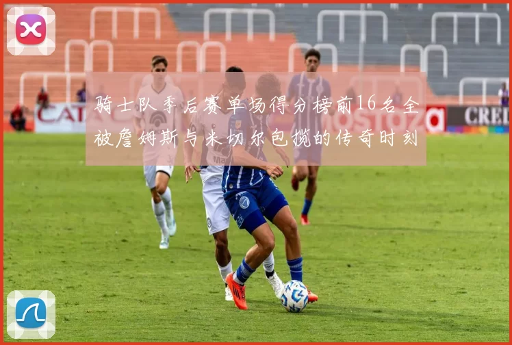 骑士队季后赛单场得分榜前16名全被詹姆斯与米切尔包揽的传奇时刻