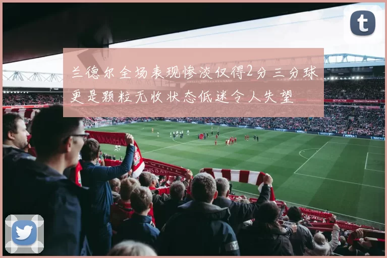 兰德尔全场表现惨淡仅得2分三分球更是颗粒无收状态低迷令人失望