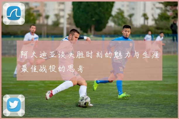 阿夫迪亚谈决胜时刻的魅力与生涯最佳战役的思考
