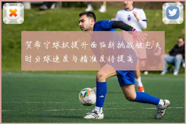 贺希宁球权提升面临新挑战被包夹时分球速度与精准度待提高