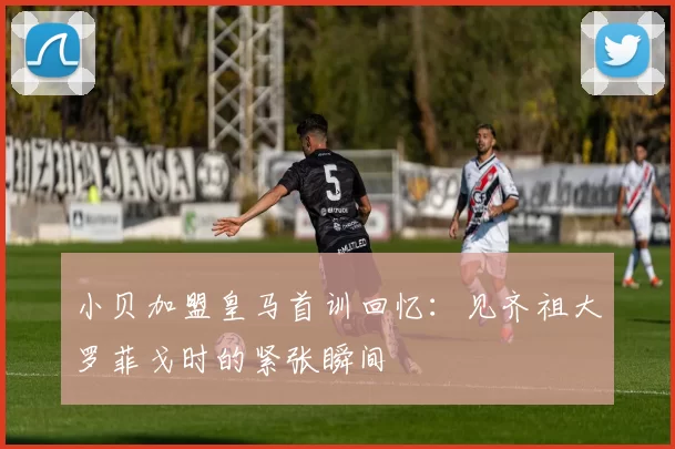 小贝加盟皇马首训回忆：见齐祖大罗菲戈时的紧张瞬间